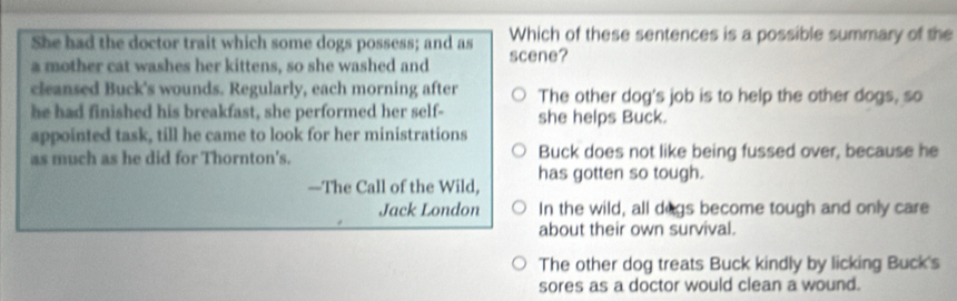 She had the doctor trait which some dogs possess; and as Which of these sentences is a possible summary of the
a mother cat washes her kittens, so she washed and scene?
cleansed Buck's wounds. Regularly, each morning after The other dog's job is to help the other dogs, so
he had finished his breakfast, she performed her self- she helps Buck.
appointed task, till he came to look for her ministrations
as much as he did for Thornton's. Buck does not like being fussed over, because he
—The Call of the Wild, has gotten so tough.
Jack London In the wild, all degs become tough and only care
about their own survival.
The other dog treats Buck kindly by licking Buck's
sores as a doctor would clean a wound.