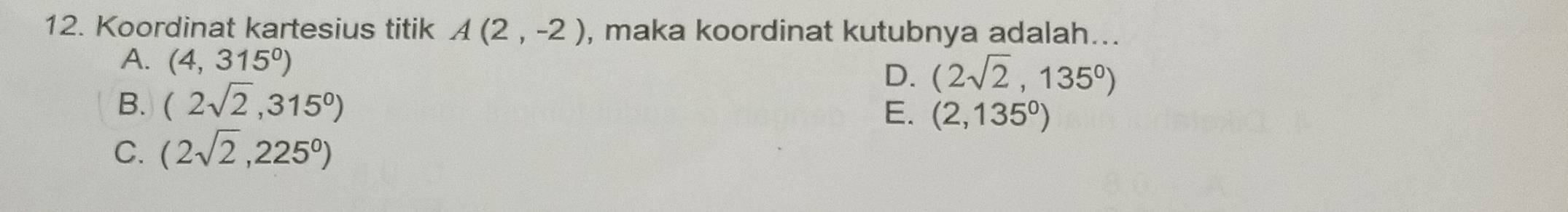 Koordinat kartesius titik A(2,-2) , maka koordinat kutubnya adalah...
A. (4,315^0)
D. (2sqrt(2),135^0)
B. (2sqrt(2),315^0)
E. (2,135^0)
C. (2sqrt(2),225^0)