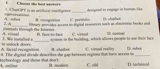 Choose the best answers
1. ChatGPT is an artificial intelligence _designed to engage in human-like
conversations.
A. robot B. recognition C. portfolio D. chatbot
2. A _library provides access to digital resources such as electronic books and
journals through the Internet.
A. visual B. face-to-face C. virtual D. normal
3. We installed a _system in the building, which allows people to use their face
to unlock doors.
A. facial recognition B. chatbot C. virtual reality D. robot
4. The digital divide describes the gap between regions that have access to_
technology and those that don't.
A. online B. modern C. old D. technical