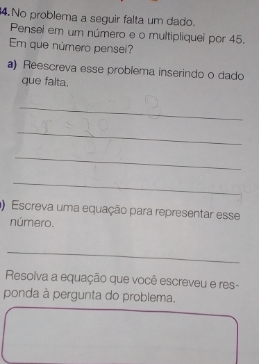 No problema a seguir falta um dado. 
Pensei em um número e o multipliquei por 45. 
Em que número pensei? 
a) Reescreva esse problema inserindo o dado 
que falta. 
_ 
_ 
_ 
_ 
) Escreva uma equação para representar esse 
número. 
_ 
Resolva a equação que você escreveu e res- 
ponda à pergunta do problema.