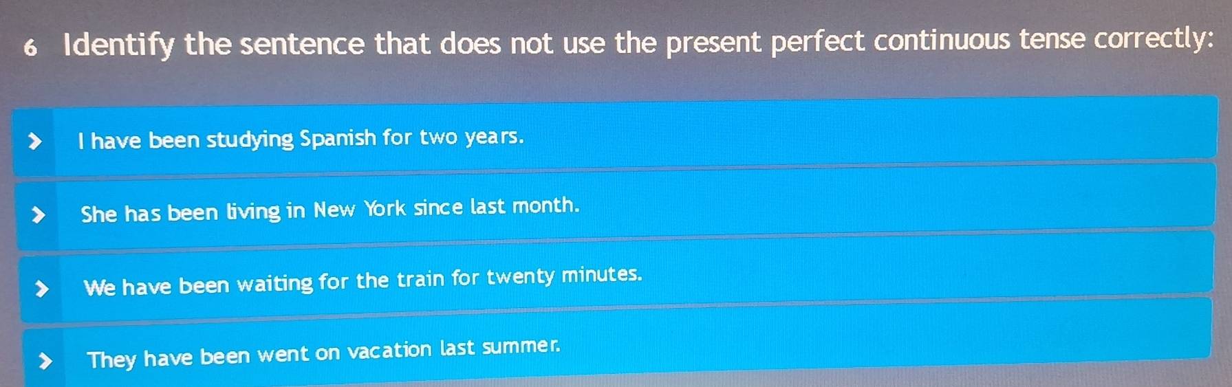 Identify the sentence that does not use the present perfect continuous tense correctly:
I have been studying Spanish for two years.
She has been living in New York since last month.
We have been waiting for the train for twenty minutes.
They have been went on vacation last summer.