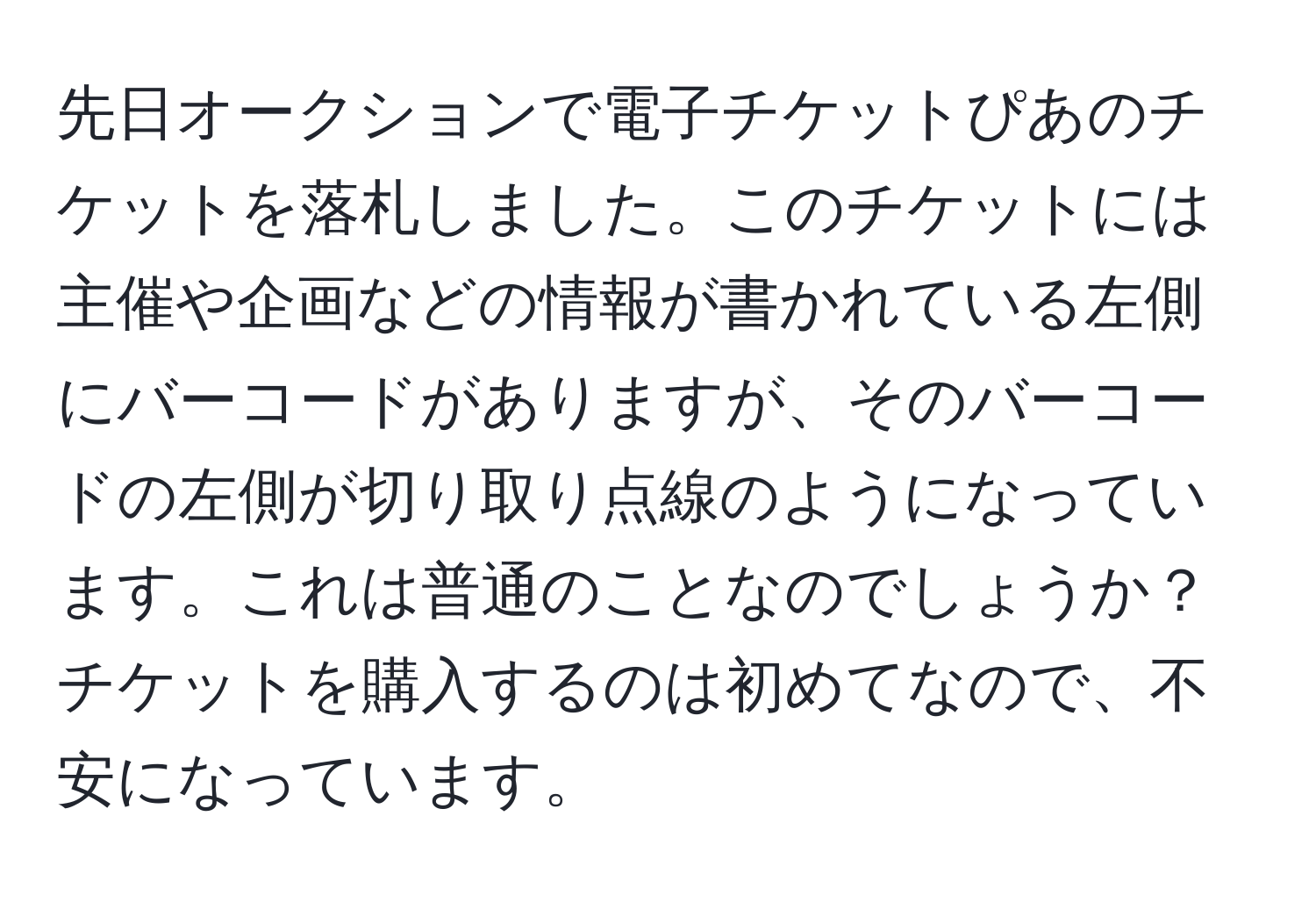 先日オークションで電子チケットぴあのチケットを落札しました。このチケットには主催や企画などの情報が書かれている左側にバーコードがありますが、そのバーコードの左側が切り取り点線のようになっています。これは普通のことなのでしょうか？チケットを購入するのは初めてなので、不安になっています。