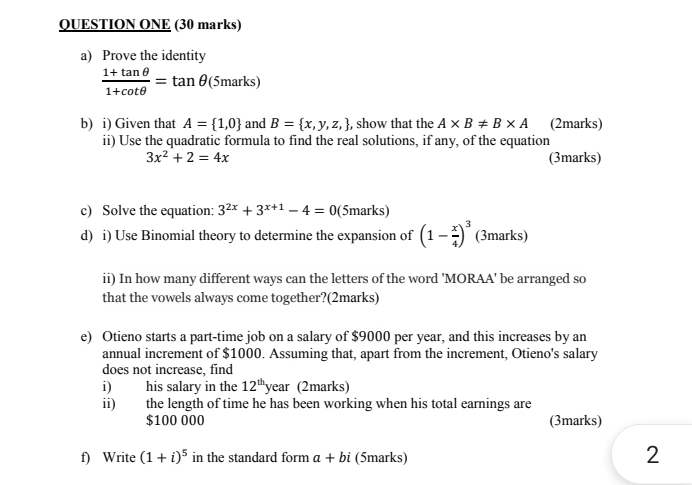 QUESTION ONE (30 marks) 
a) Prove the identity
 (1+tan θ )/1+cot θ  =tan θ (5marks) 
b) i) Given that A= 1,0 and B= x,y,z, , show that the A* B!= B* A (2marks) 
ii) Use the quadratic formula to find the real solutions, if any, of the equation
3x^2+2=4x (3marks) 
c) Solve the equation: 3^(2x)+3^(x+1)-4=0 (5marks) 
d) i) Use Binomial theory to determine the expansion of (1- x/4 )^3 (3marks) 
ii) In how many different ways can the letters of the word 'MORAA' be arranged so 
that the vowels always come together?(2marks) 
e) Otieno starts a part-time job on a salary of $9000 per year, and this increases by an 
annual increment of $1000. Assuming that, apart from the increment, Otieno's salary 
does not increase, find 
i) his salary in the 12^(th) year (2marks) 
ii) the length of time he has been working when his total earnings are
$100 000 (3marks) 
f) Write (1+i)^5 in the standard form a+bi (5marks) 
2