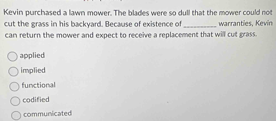 Kevin purchased a lawn mower. The blades were so dull that the mower could not
cut the grass in his backyard. Because of existence of _warranties, Kevin
can return the mower and expect to receive a replacement that will cut grass.
applied
implied
functional
codified
communicated