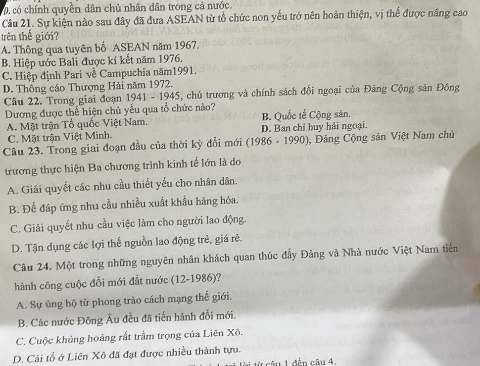 D. có chính quyên dân chủ nhân dân trong cả nước.
Câu 21. Sự kiện nào sau đây đã đưa ASEAN từ tổ chức non yếu trở nên hoàn thiện, vị thế được nâng cao
trên thế giới?
A. Thông qua tuyên bố ASEAN năm 1967.
B. Hiệp ước Bali được kí kết năm 1976.
C. Hiệp định Pari về Campuchia năm1991.
D. Thông cáo Thượng Hải năm 1972.
Câu 22. Trong giai đoạn 1941 - 1945, chủ trương và chính sách đối ngoại của Đảng Cộng sản Đông
Dương được thể hiện chủ yếu qua tổ chức nào?
A. Mặt trận Tổ quốc Việt Nam. B. Quốc tế Cộng sản.
C. Mặt trận Việt Minh. D. Ban chỉ huy hải ngoại.
Câu 23. Trong giai đoạn đầu của thời kỳ đổi mới (1986 - 1990), Đảng Cộng sản Việt Nam chủ
trương thực hiện Ba chương trình kinh tế lớn là do
A. Giải quyết các nhu cầu thiết yếu cho nhân dân.
B. Để đáp ứng nhu cầu nhiều xuất khẩu hàng hóa.
C. Giải quyết nhu cầu việc làm cho người lao động.
D. Tận dụng các lợi thế nguồn lao động trẻ, giá rẻ.
Câu 24. Một trong những nguyên nhân khách quan thúc đẩy Đảng và Nhà nước Việt Nam tiến
hành công cuộc đổi mới đất nước (12-1986)?
A. Sự ủng hộ từ phong trào cách mạng thế giới.
B. Các nước Đông Âu đều đã tiến hành đồi mới.
C. Cuộc khủng hoảng rất trầm trọng của Liên Xô.
D. Cải tổ ở Liên Xô đã đạt được nhiều thành tựu.
t từ câu 1 đến câu 4.