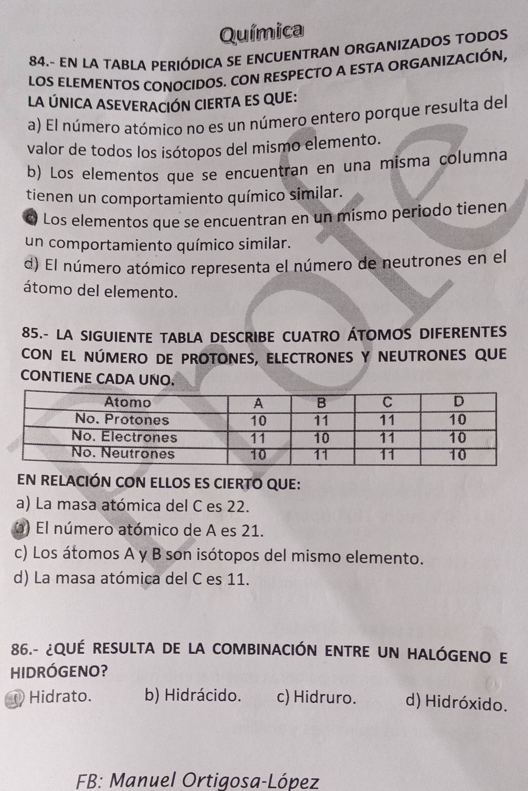 Química
84.- EN LA TABLA PERIÓDICA SE ENCUENTRAN ORGANIZADOS TODOS
LOS ELEMENTOS CONOCIDOS. CON RESPECTO A ESTA ORGANIZACIÓN,
La ÚNICA ASEVERACIÓN CIERTA ES QUE:
a) El número atómico no es un número entero porque resulta del
valor de todos los isótopos del mismo elemento.
b) Los elementos que se encuentran en una misma columna
tienen un comportamiento químico similar.
c) Los elementos que se encuentran en un mismo periodo tienen
un comportamiento químico similar.
d) El número atómico representa el número de neutrones en el
átomo del elemento.
85.- LA SIGUIENTE TABLA DESCRIBE CUATRO ÁTOMOS DIFERENTES
CON EL NÚMERO DE PROTONES, ELECTRONES Y NEUTRONES QUE
CONTIENE CADA UÑO.
EN RELACIÓN CON ELLOS ES CIERTO QUE:
a) La masa atómica del C es 22.
) El número atómico de A es 21.
c) Los átomos A y B son isótopos del mismo elemento.
d) La masa atómica del C es 11.
86.- ¿QUÉ RESULTA DE LA COMBINACIÓN ENTRE UN HALÓGENO E
HIDRÓGENO?
D Hidrato. b) Hidrácido. c) Hidruro. d) Hidróxido.
FB: Manuel Ortigosa-López