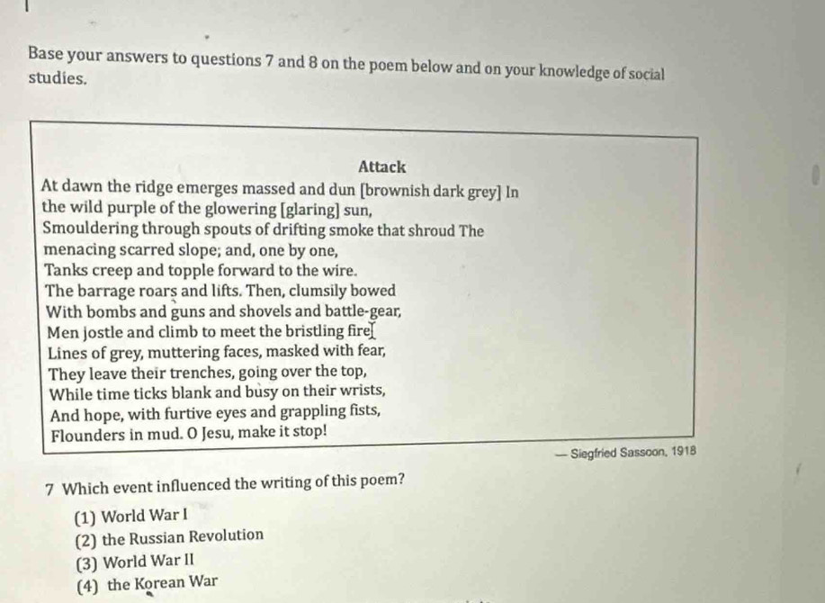 Base your answers to questions 7 and 8 on the poem below and on your knowledge of social
studies.
Attack
At dawn the ridge emerges massed and dun [brownish dark grey] In
the wild purple of the glowering [glaring] sun,
Smouldering through spouts of drifting smoke that shroud The
menacing scarred slope; and, one by one,
Tanks creep and topple forward to the wire.
The barrage roars and lifts. Then, clumsily bowed
With bombs and guns and shovels and battle-gear,
Men jostle and climb to meet the bristling fire[
Lines of grey, muttering faces, masked with fear,
They leave their trenches, going over the top,
While time ticks blank and busy on their wrists,
And hope, with furtive eyes and grappling fists,
Flounders in mud. O Jesu, make it stop!
— Siegfried Sassoon, 1918
7 Which event influenced the writing of this poem?
(1) World War I
(2) the Russian Revolution
(3) World War II
(4) the Korean War