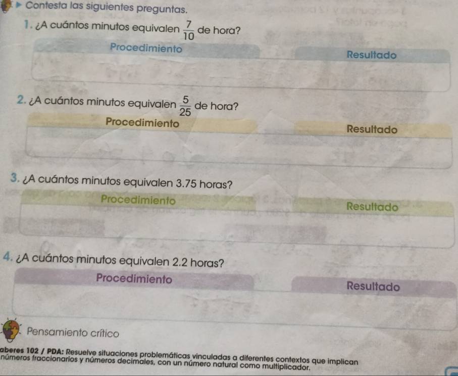 Contesta las siguientes preguntas.
¿A cuántos minutos equivalen  7/10  de hora?
Procedimiento Resultado
2. ¿A cuántos minutos equivalen  5/25  de hora?
Procedimiento Resultado
3. ¿A cuántos minutos equivalen 3.75 horas?
Procedimiento Resultado
4. ¿A cuántos minutos equivalen 2.2 horas?
Procedimiento Resultado
Pensamiento crítico
aberes 102 / PDA: Resuelve situaciones problemáticas vinculadas a diferentes contextos que implican
números fraccionarios y números decimales, con un número natural como multiplicador.