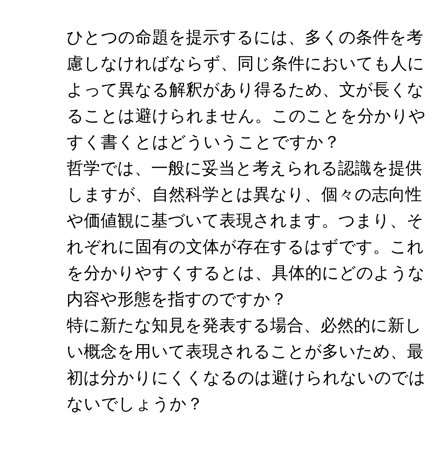 ひとつの命題を提示するには、多くの条件を考慮しなければならず、同じ条件においても人によって異なる解釈があり得るため、文が長くなることは避けられません。このことを分かりやすく書くとはどういうことですか？

2. 哲学では、一般に妥当と考えられる認識を提供しますが、自然科学とは異なり、個々の志向性や価値観に基づいて表現されます。つまり、それぞれに固有の文体が存在するはずです。これを分かりやすくするとは、具体的にどのような内容や形態を指すのですか？

3. 特に新たな知見を発表する場合、必然的に新しい概念を用いて表現されることが多いため、最初は分かりにくくなるのは避けられないのではないでしょうか？