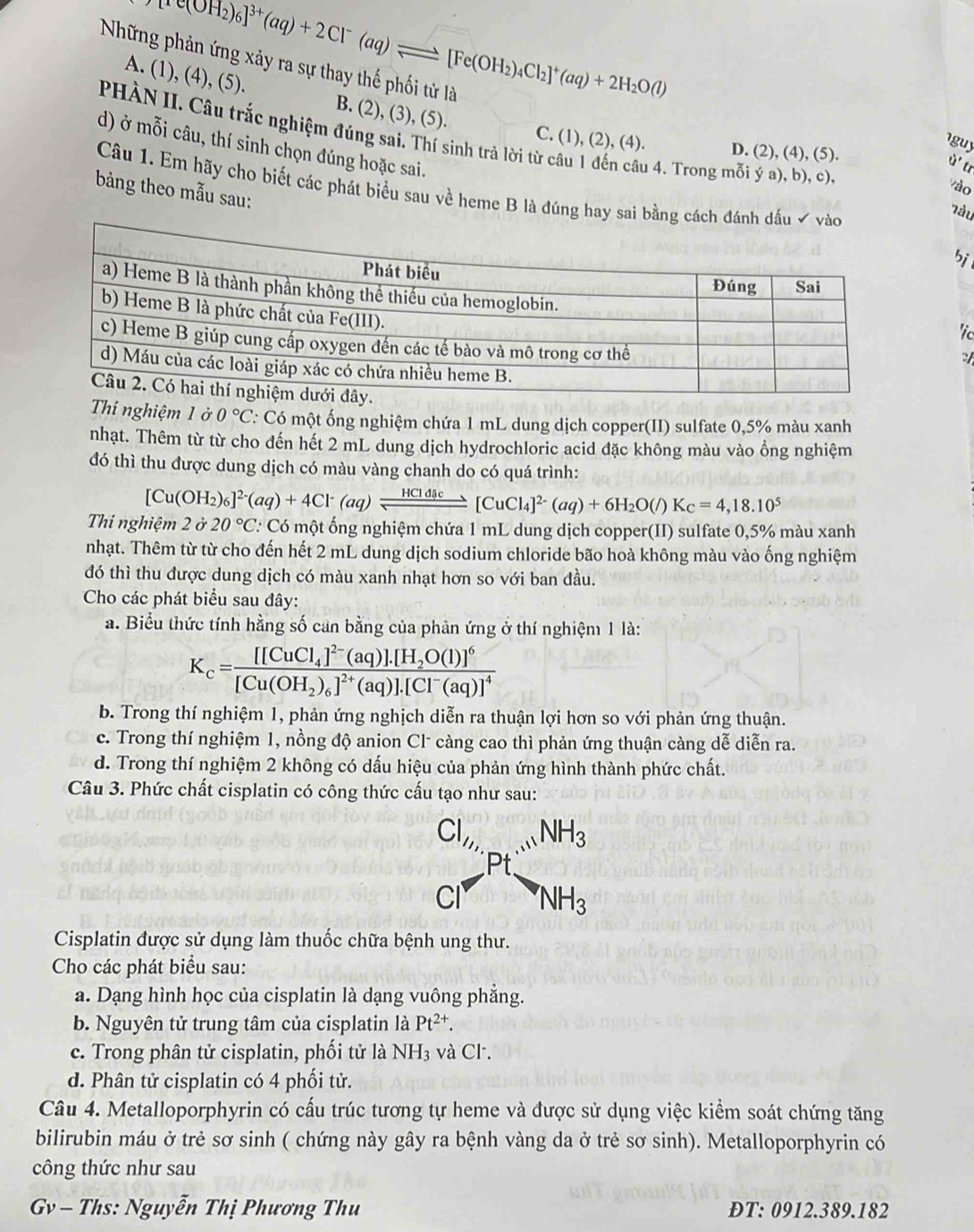 re(OH_2)_6]^3+(aq)+2Cl^-(aq)leftharpoons [Fe(OH_2)_4Cl_2]^+(aq)+2H_2O(l)
Những phản ứng xảy ra sự thay thế phối từ là
A. (1), (4), (5). B. (2), (3), (5).
PHÀN II. Câu trắc nghiệm đúng sai. Thí sinh trả lời từ câu 1 đến câu 4. Trong mỗi ý a), b), c)
guy
C. (1), (2), (4). D. (2), (4), (5).
ù' tr
d) ở mỗi câu, thí sinh chọn đúng hoặc sai. bi
vào
bảng theo mẫu sau:
Câu 1. Em hãy cho biết các phát biểu sau về heme B là đúng hay sai bằng cá
Tàu
'ic
Thí nghiệm 1 ở 0°C *: Có một ống nghiệm chứa 1 mL dung dịch copper(II) sulfate 0,5% màu xanh
nhạt. Thêm từ từ cho đến hết 2 mL dung dịch hydrochloric acid đặc không màu vào ổng nghiệm
đó thì thu được dung dịch có màu vàng chanh do có quá trình:
[Cu(OH_2)_6]^2-(aq)+4Cl^-(aq)leftharpoons _ HCldsc[CuCl_4]^2-(aq)+6H_2O(l)K_c=4,18.10^5
Thí nghiệm 2 ở 20°C C Có một ống nghiệm chứa 1 mL dung dịch copper(II) sulfate 0,5% màu xanh
nhạt. Thêm từ từ cho đến hết 2 mL dung dịch sodium chloride bão hoà không màu vào ống nghiệm
đó thì thu được dung dịch có màu xanh nhạt hơn so với ban đầu.
Cho các phát biểu sau đây:
a. Biểu thức tính hằng số can bằng của phản ứng ở thí nghiệm 1 là:
K_c=frac [[CuCl_4]^2-(aq)].[H_2O(l)]^6[Cu(OH_2)_6]^2+(aq)].[Cl^-(aq)]^4
b. Trong thí nghiệm 1, phản ứng nghịch diễn ra thuận lợi hơn so với phản ứng thuận.
c. Trong thí nghiệm 1, nồng độ anion Cl* càng cao thì phản ứng thuận càng dễ diễn ra.
d. Trong thí nghiệm 2 không có dấu hiệu của phản ứng hình thành phức chất.
Câu 3. Phức chất cisplatin có công thức cấu tạo như sau:
beginarrayr Cl_2, Cl^-endarray Ptbeginarrayr .NHNH_3 NH_3endarray
Cisplatin được sử dụng làm thuốc chữa bệnh ung thư.
Cho các phát biểu sau:
a. Dạng hình học của cisplatin là dạng vuông phẳng.
b. Nguyên tử trung tâm của cisplatin là Pt^(2+).
c. Trong phân tử cisplatin, phối tử là NH_3 và Cl.
d. Phân tử cisplatin có 4 phối tử.
Câu 4. Metalloporphyrin có cấu trúc tương tự heme và được sử dụng việc kiểm soát chứng tăng
bilirubin máu ở trẻ sơ sinh ( chứng này gây ra bệnh vàng da ở trẻ sơ sinh). Metalloporphyrin có
công thức như sau
v - Ths: Nguyễn Thị Phương Thu ĐT: 0912.389.182
