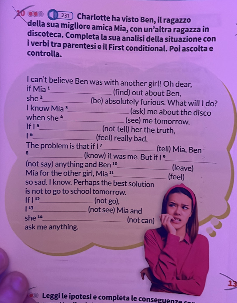 231 Charlotte ha visto Ben, il ragazzo
della sua migliore amica Mia, con un’altra ragazza in
discoteca. Completa la sua analisi della situazione con
i verbi tra parentesi e il First conditional. Poi ascolta e
controlla.
I can't believe Ben was with another girl! Oh dear,
if Mia ¹_ (find) out about Ben,
she ²_ (be) absolutely furious. What will I do?
I know Mia ³_ (ask) me about the disco
when she $_ (see) me tomorrow.
If |5 _
(not tell) her the truth,
| 6_ (feel) really bad.
The problem is that if I _(tell) Mia, Ben
_
8_ (know) it was me. But if |^9
(not say) anything and Ben ¹_ (leave)
Mia for the other girl, Mia ¹¹_ (feel)
so sad. I know. Perhaps the best solution
is not to go to school tomorrow.
If |^12 _ (not go),
|13_ (not see) Mia and
she 1ª_ (not can)
ask me anything.
13
Leggi le ipotesi e completa le conseguenzó