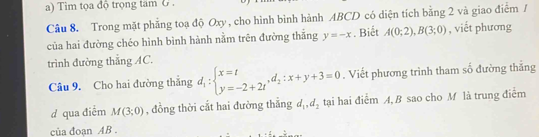 Tìm tọa độ trọng tam G . 
Câu 8. Trong mặt phẳng toạ độ Oxy, cho hình bình hành ABCD có diện tích bằng 2 và giao điểm / 
của hai đường chéo hình bình hành nằm trên đường thắng y=-x. Biết A(0;2), B(3;0) , viết phương 
trình đường thắng AC. 
Câu 9. Cho hai đường thắng d_1:beginarrayl x=t y=-2+2tendarray.  ,d_2:x+y+3=0. Viết phương trình tham số đường thắng 
d qua điểm M(3;0) , đồng thời cắt hai đường thắng d_1, d_2 tại hai điểm A, B sao cho M là trung điểm 
của đoạn AB.