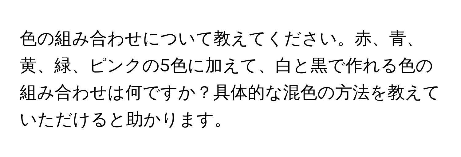 色の組み合わせについて教えてください。赤、青、黄、緑、ピンクの5色に加えて、白と黒で作れる色の組み合わせは何ですか？具体的な混色の方法を教えていただけると助かります。