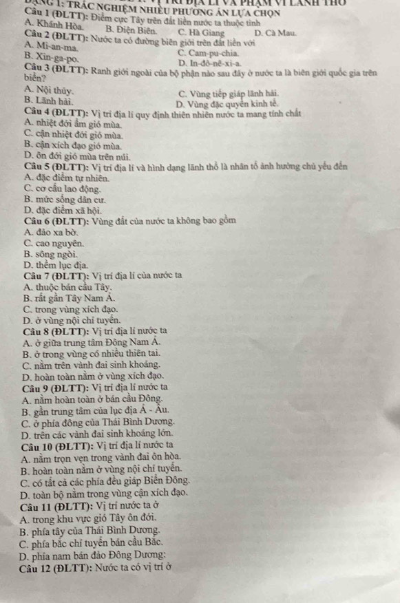 ĐịX li và phạm vi lánh thờ
DăNg 1: trác nghiệm nhiều phường án lựa chọn
Câu 1 (ĐLTT): Điểm cực Tây trên đất liên nước ta thuộc tỉnh
A. Khánh Hòa. B. Điện Biên. C. Hà Giang D. Cà Mau.
Câu 2 (ĐLTT): Nước ta có đường biên giới trên đất liên với
A. Mi-an-ma.
C. Cam-pu-chia.
B. Xin-ga-po.
D. In-đð-nê-xi-a.
biển?  Câu 3 (ĐLTT): Ranh giới ngoài của bộ phận nào sau đây ở nước ta là biên giới quốc gia trên
A. Nội thủy.
B. Lãnh hải. C. Vùng tiếp giáp lãnh hải.
D. Vùng đặc quyển kinh tế.
Câu 4 (ĐLTT): Vị trí địa lí quy định thiên nhiên nước ta mang tính chất
A. nhiệt đới ẩm gió mùa.
C. cận nhiệt đới gió mùa.
B. cận xích đạo gió mùa.
D. ôn đới gió mùa trên núi.
Câu 5 (ĐLTT): Vị trí địa lí và hình dạng lãnh thổ là nhân tổ ảnh hưởng chủ yếu đến
A. đặc điểm tự nhiên.
C. cơ cầu lao động.
B. mức sống dân cư.
D. đặc điểm xã hội.
Câu 6 (ĐLTT): Vùng đất của nước ta không bao gồm
A. đảo xa bờ.
C. cao nguyên.
B. sông ngòi.
D. thểm lục địa.
Câu 7 (ĐLTT): Vị trí địa lí của nước ta
A. thuộc bán cầu Tây.
B. rất gần Tây Nam Á.
C. trong vùng xích đạo.
D. ở vùng nội chí tuyển.
Câu 8 (ĐLTT): Vị trí địa lí nước ta
A. ở giữa trung tâm Đông Nam Á.
B. ở trong vùng có nhiều thiên tai.
C. nằm trên vành đai sinh khoáng.
D. hoàn toàn nằm ở vùng xích đạo.
Câu 9 (ĐLTT): Vị trí địa lí nước ta
A. nằm hoàn toàn ở bán cầu Đông.
B. gần trung tâm của lục địa Á - Âu.
C. ở phía đông của Thái Bình Dương.
D. trên các vành đai sinh khoáng lớn.
Câu 10 (ĐLTT): Vị trí địa lí nước ta
A. nằm trọn vẹn trong vành đai ôn hòa.
B. hoàn toàn nằm ở vùng nội chí tuyến.
C. có tất cả các phía đều giáp Biển Đông.
D. toàn bộ nằm trong vùng cận xích đạo.
Câu 11 (ĐLTT): Vị trí nước ta ở
A. trong khu vực gió Tây ôn đới.
B. phía tây của Thái Bình Dương.
C. phía bắc chỉ tuyển bán cầu Bắc.
D. phía nam bán đảo Đông Dương:
Câu 12 (ĐLTT): Nước ta có vị trí ở