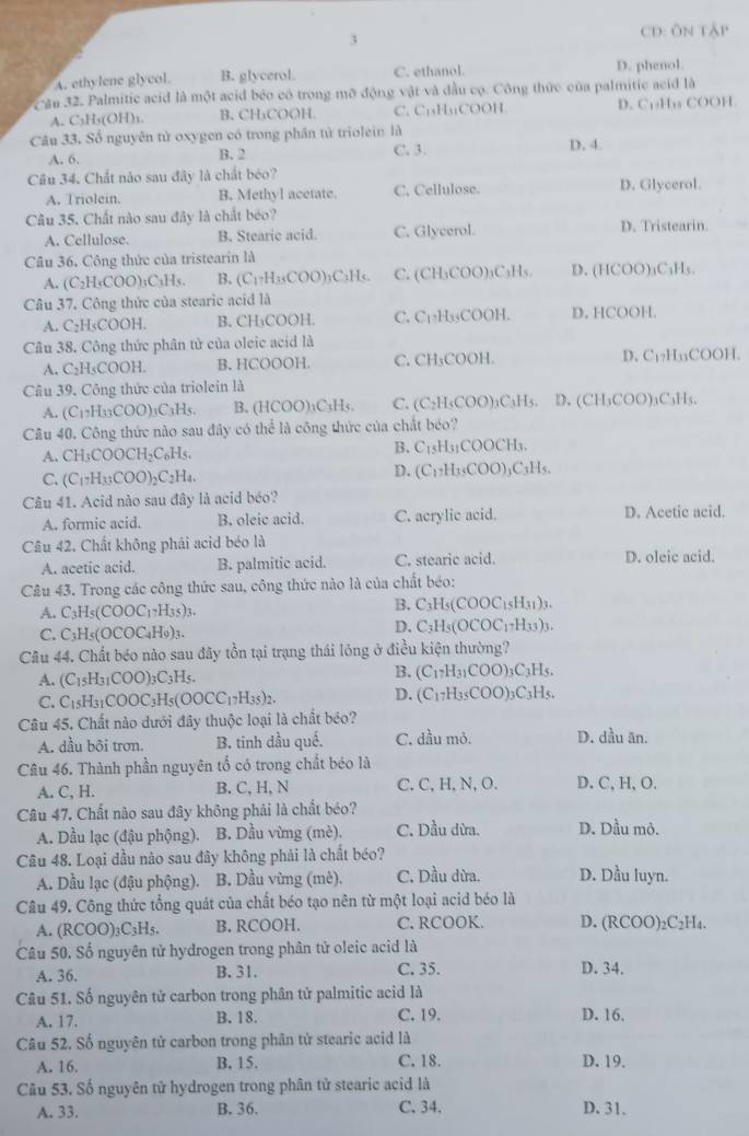 CD: Ôn tập
A. ethylene glycol. B. glycerol. C. ethanol.
D. phenol
C ău 32. Palmitic acid là một acid béo có trong mỡ động vật và đầu cọ. Công thức của palmitic acid là
A. C₃H₃(OH)3. B. CH₃COOH. C. C₁₁H₁₁COOH. D. C₁₂H₁₃ COOH
Câu 33. Số nguyên tử oxygen có trong phân tử triolein là
A. 6. C. 3. D. 4.
B. 2
Câu 34. Chất nào sau đây là chất béo?
A. Triolein. B. Methyl acetate. C. Cellulose. D. Glycerol.
Câu 35. Chất nào sau đây là chất béo? D. Tristearin.
A. Cellulose. B. Stearic acid. C. Glycerol.
Câu 36. Công thức của tristearin là
A. (C_2H_5COO)_3C_3H_5. B、 C_1· H_35COO) )₃C₁H C. (CH₃COO)₃C₃H₅. D. (HCOO)₁C₃H₅.
Câu 37. Công thức của stearic acid là
A. C₂H₅COOH. B. CH₁COOH. C. C₁₂H₃₅COOH. D. HCOOH.
Câu 38. Công thức phân tử của oleic acid là
A. C₂H₅COOH. B. HCOOOH. C. CH₃COOH. D. C₁₂H₁₁COOH.
Câu 39. Công thức của triolein là
A. (C_17H_33COO)_3C_3H_5. B. (HCOO)₃C₃Hs. C. (C₂H₃COO)₃C₃H₃. D. (CH₃COO)₃C₃H₃.
Câu 40. Công thức nào sau đây có thể là công thức của chất béo?
A. CH_3COOCH_2C_6H_5.
B. C_15H_31COOCH_3.
C. (C_17H_33COO)_2C_2H_4.
D. (C_1,H_3COO)_3C_3H_5.
Câu 41. Acid nào sau đây là acid béo?
A. formic acid. B. oleic acid. C. acrylic acid. D. Acetic acid.
Câu 42. Chất không phái acid béo là D. oleic acid.
A. acetic acid. B. palmitic acid. C. stearic acid.
Câu 43. Trong các công thức sau, công thức nào là của chất béo:
A. C_3H_5(COOC_17H_35)_3.
B. C_3H_5 C OOC_15H_31)_3.
C. C_3H_5(OCOC_4H_9)_3.
D. C_3H_5(OCOC_17H_33)_3.
Câu 44. Chất béo nào sau đây tồn tại trạng thái lóng ở điều kiện thường?
A. (C_15H_31COO)_3C_3H_5.
B. (C_17H_31COO)_3C_3H_5.
C. C_15H_31COOC_3H_5(OOCC_17H_35)_2. D. (C_17H_35COO)_3C_3H_5.
Câu 45. Chất nào dưới đây thuộc loại là chất béo?
A. dầu bôi trơn. B. tinh dầu qué. C. dầu mỏ. D. dầu ăn.
Câu 46. Thành phần nguyên tố có trong chất béo là
A. C, H. B. C, H, N C. C, H, N, O. D. C, H, O.
Câu 47. Chất nào sau đây không phải là chất béo?
A. Dầu lạc (đậu phộng). B. Dầu vừng (mè). C. Dầu dừa. D. Dầu mỏ.
Câu 48. Loại dầu nào sau đây không phải là chất béo?
A. Dầu lạc (đậu phộng). B. Dầu vừng (mè). C. Dầu dừa. D. Dầu luyn.
Câu 49. Công thức tổng quát của chất béo tạo nên từ một loại acid béo là RCOO)₂C₂H₄.
A. (RCOO)_3C_3H_5. B. RCOOH. C. RCOOK. D. ( 20
Câu 50. Số nguyên tử hydrogen trong phân tử oleic acid là
A. 36. B. 31. C. 35. D. 34.
Câu 51. Số nguyên tử carbon trong phân tử palmitic acid là
A. 17. B. 18. C. 19. D. 16.
Câu 52. Số nguyên tử carbon trong phân tử stearic acid là
A. 16. B. 15. C. 18. D. 19.
Câu 53. Số nguyên tử hydrogen trong phân tử stearic acid là
A. 33. B. 36. C.34. D. 31.