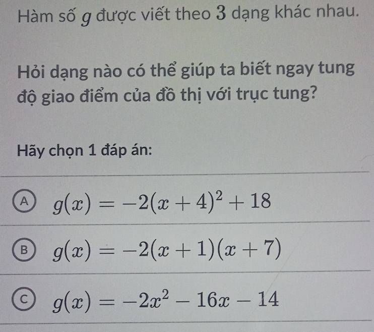 Hàm số g được viết theo 3 dạng khác nhau.
Hỏi dạng nào có thể giúp ta biết ngay tung
độ giao điểm của đồ thị với trục tung?
Hãy chọn 1 đáp án:
A g(x)=-2(x+4)^2+18
B g(x)=-2(x+1)(x+7)
C g(x)=-2x^2-16x-14