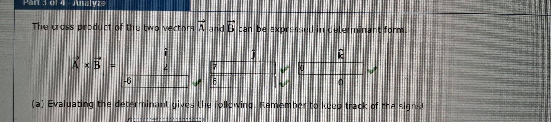 Analyze
The cross product of the two vectors vector A and vector B can be expressed in determinant form.
hat i
widehat k
|vector A* vector B|=
j
2
7
0
-6
6
0
(a) Evaluating the determinant gives the following. Remember to keep track of the signs!