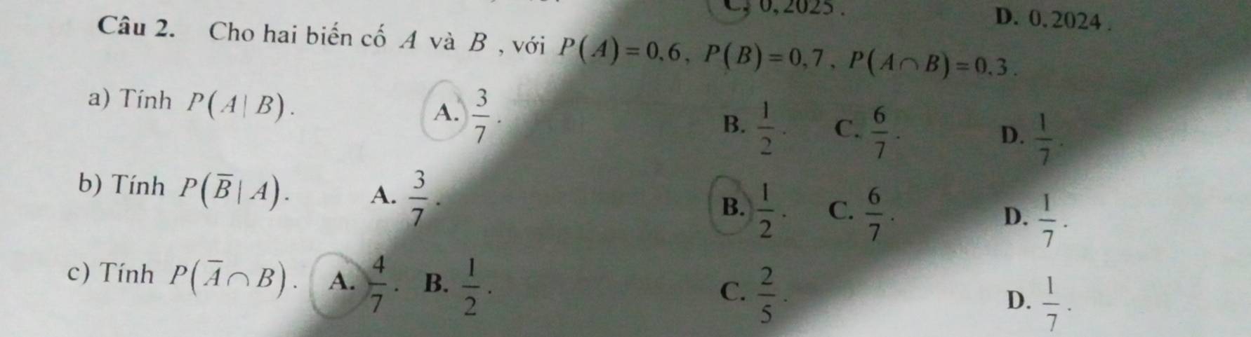 C, 0, 2025. D. 0. 2024 .
Câu 2. Cho hai biến cố A và B , với P(A)=0,6, P(B)=0,7, P(A∩ B)=0.3. 
a) Tính P(A|B).
A.  3/7 .
B.  1/2 . C.  6/7 .  1/7 . 
D.
b) Tính P(overline B|A).  3/7 . 
A.
B.  1/2 . C.  6/7 . D.  1/7 . 
c) Tính P(overline A∩ B). A.  4/7  B.  1/2 .  2/5 ·  1/7 . 
C.
D.