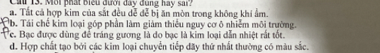 Cai 13. Môi phát Biểu đưới đây đùng hay sai?
a. Tất cả hợp kim của sắt đều dễ đễ bị ăn mòn trong không khí ẩm.
Qb. Tái chế kim loại góp phần làm giảm thiếu nguy cơ ô nhiễm môi trường.
c. Bạc được dùng để tráng gương là do bạc là kim loại dẫn nhiệt rất tốt.
d. Hợp chất tạo bởi các kim loại chuyển tiếp dãy thứ nhất thường có màu sắc.