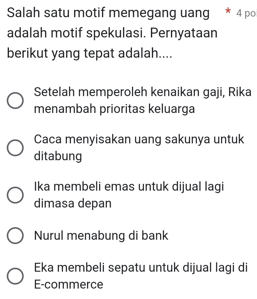 Salah satu motif memegang uang * 4 po
adalah motif spekulasi. Pernyataan
berikut yang tepat adalah....
Setelah memperoleh kenaikan gaji, Rika
menambah prioritas keluarga
Caca menyisakan uang sakunya untuk
ditabung
Ika membeli emas untuk dijual lagi
dimasa depan
Nurul menabung di bank
Eka membeli sepatu untuk dijual lagi di
E-commerce