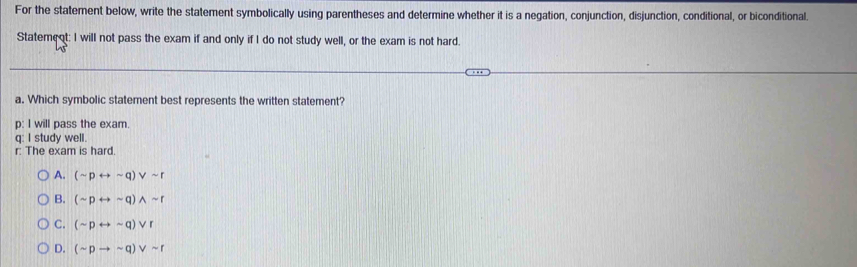 For the statement below, write the statement symbolically using parentheses and determine whether it is a negation, conjunction, disjunction, conditional, or biconditional.
Statement: I will not pass the exam if and only if I do not study well, or the exam is not hard.
a. Which symbolic statement best represents the written statement?
p: I will pass the exam.
q: I study well.
r: The exam is hard.
A. (sim prightarrow sim q)vee sim r
B. (sim prightarrow sim q)wedge sim r
C. (sim prightarrow sim q)vee r
D. (sim pto sim q)vee sim r