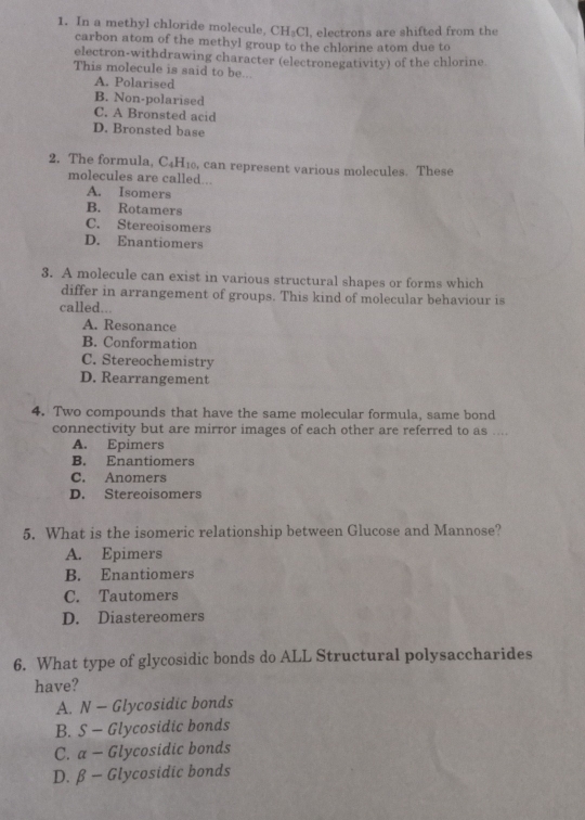 In a methyl chloride molecule, CH₃Cl, electrons are shifted from the
carbon atom of the methyl group to the chlorine atom due to
electron-withdrawing character (electronegativity) of the chlorine
This molecule is said to be...
A. Polarised
B. Non-polarised
C. A Bronsted acid
D. Bronsted base
2. The formula, C4H₁₀, can represent various molecules. These
molecules are called...
A. Isomers
B. Rotamers
C. Stereoisomers
D. Enantiomers
3. A molecule can exist in various structural shapes or forms which
differ in arrangement of groups. This kind of molecular behaviour is
called...
A. Resonance
B. Conformation
C. Stereochemistry
D. Rearrangement
4. Two compounds that have the same molecular formula, same bond
connectivity but are mirror images of each other are referred to as ....
A. Epimers
B. Enantiomers
C. Anomers
D. Stereoisomers
5. What is the isomeric relationship between Glucose and Mannose?
A. Epimers
B. Enantiomers
C. Tautomers
D. Diastereomers
6. What type of glycosidic bonds do ALL Structural polysaccharides
have?
A. N - Glycosidic bonds
B. S - Glycosidic bonds
C. a - Glycosidic bonds
D. β - Glycosidic bonds