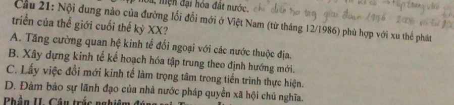 Su, mện đại hóa đất nước.
Câu 21: Nội dung nào của đường lối đổi mới ở Việt Nam (từ tháng 12/1986) phù hợp với xu thể phát
triển của thế giới cuối thế kỷ XX?
A. Tăng cường quan hệ kinh tế đổi ngoại với các nước thuộc địa.
B. Xây dựng kinh tế kế hoạch hóa tập trung theo định hướng mới.
C. Lấy việc đổi mới kinh tế làm trọng tâm trong tiến trình thực hiện.
D. Đảm bảo sự lãnh đạo của nhà nước pháp quyền xã hội chủ nghĩa.
Phần II. Câu trắc nghiên