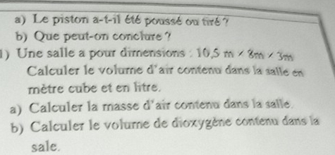 Le piston a-t-il été poussé ou tiré ? 
b) Que peut-on conclure ? 
1) Une salle a pour dimensions 10.5m* 8m* 3m
Calculer le volume d'aîr contenu dans la salle en 
mètre cube et en litre. 
a) Calculer la masse d'air contenu dans la salle. 
b) Calculer le volume de dioxygène contenu dans la 
sale.