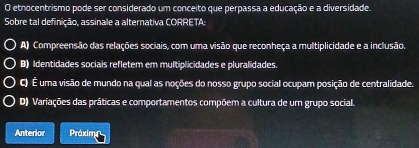 etnocentrismo pode ser considerado um conceito que perpassa a educação e a diversidade.
Sobre tal definição, assinale a alternativa CORRETA:
A) Compreensão das relações sociais, com uma visão que reconheça a multiplicidade e a inclusão.
B) Identidades sociais refletem em multiplicidades e pluralidades.
C) É uma visão de mundo na qual as noções do nosso grupo social ocupam posição de centralidade.
D) Variações das práticas e comportamentos compõem a cultura de um grupo social.
Anterior Próxina