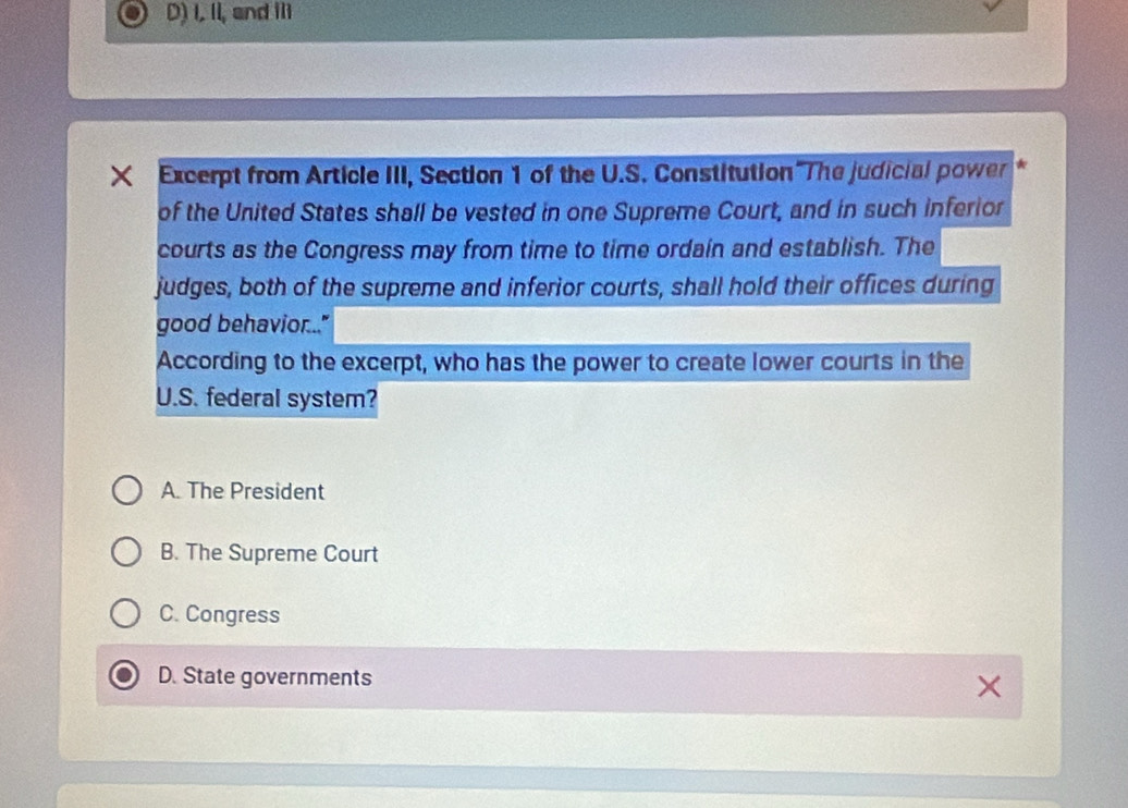 D) I, II, and III
x Excerpt from Article III, Section 1 of the U.S. Constitution The judicial power
of the United States shall be vested in one Supreme Court, and in such inferior
courts as the Congress may from time to time ordain and establish. The
judges, both of the supreme and inferior courts, shall hold their offices during
good behavior..."
According to the excerpt, who has the power to create lower courts in the
U.S. federal system?
A. The President
B. The Supreme Court
C. Congress
D. State governments