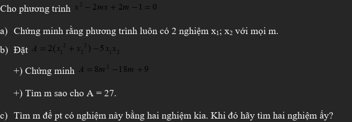 Cho phương trình x^2-2mx+2m-1=0
a) Chứng minh rằng phương trình luôn có 2 nghiệm x_1 x² với mọi m. 
b) Đặt A=2(x_1^(2+x_2^2)-5x_1)x_2
+) Chứng minh A=8m^2-18m+9
+) Tìm m sao cho A=27. 
c) Tìm m đề pt có nghiệm này bằng hai nghiệm kia. Khi đó hãy tìm hai nghiệm ấy?