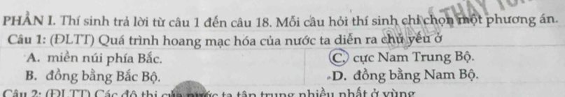 PHAN I. Thí sinh trả lời từ câu 1 đến câu 18. Mỗi câu hỏi thí sinh chỉ chọn một phương án.
Câu 1: (ĐLTT) Quá trình hoang mạc hóa của nước ta diễn ra chủ yếu ở
A. miền núi phía Bắc. Cộ cực Nam Trung Bộ.
B. đồng bằng Bắc Bộ. D. đồng bằng Nam Bộ.
Câu 2: (ĐL TD Các đô thị gửn nước ta tập trung nhiệu nhất ở vùng