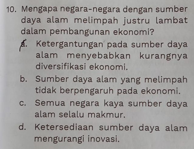 Mengapa negara-negara dengan sumber
daya alam melimpah justru lambat
dalam pembangunan ekonomi?
a. Ketergantungan pada sumber daya
alam menyebabkan kurangnya
diversifikasi ekonomi.
b. Sumber daya alam yang melimpah
tidak berpengaruh pada ekonomi.
c. Semua negara kaya sumber daya
alam selalu makmur.
d. Ketersediaan sumber daya alam
mengurangi inovasi.