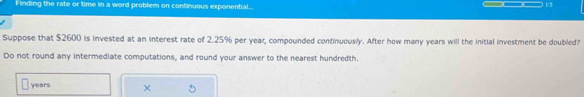 Finding the rate or time in a word problem on continuous exponential... 
1/3 
Suppose that $2600 is invested at an interest rate of 2.25% per year, compounded continuously. After how many years will the initial investment be doubled? 
Do not round any intermediate computations, and round your answer to the nearest hundredth.
years
×