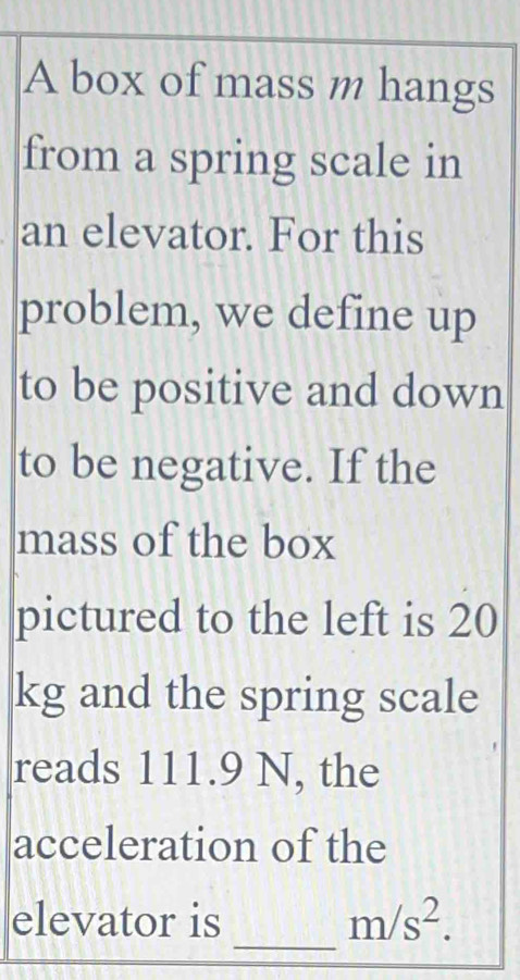 A box of mass m hangs 
from a spring scale in 
an elevator. For this 
problem, we define up 
to be positive and down 
to be negative. If the 
mass of the box 
pictured to the left is 20
kg and the spring scale 
reads 111.9 N, the 
acceleration of the 
_ 
elevator is m/s^2.