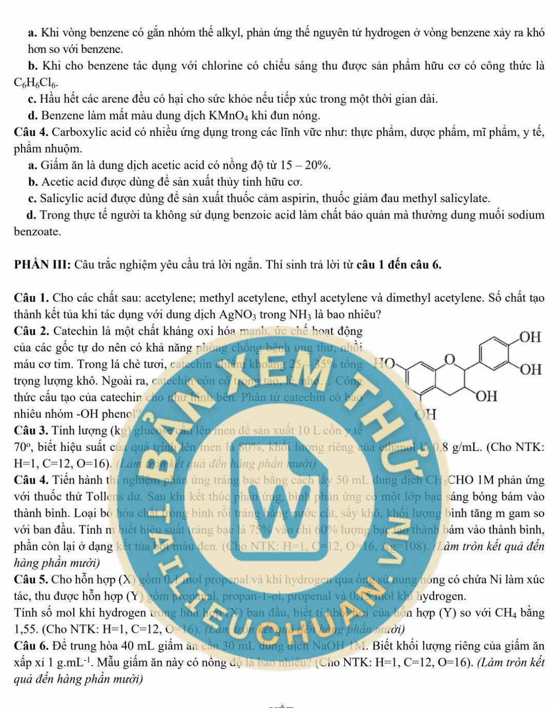 a. Khi vòng benzene có gắn nhóm thế alkyl, phản ứng thế nguyên tử hydrogen ở vòng benzene xảy ra khó
hơn so với benzene.
b. Khi cho benzene tác dụng với chlorine có chiếu sáng thu được sản phẩm hữu cơ có công thức là
C_6H_6Cl_6.
c. Hầu hết các arene đều có hại cho sức khỏe nếu tiếp xúc trong một thời gian dài.
d. Benzene làm mất màu dung dịch KMnO₄ khi đun nóng.
Câu 4. Carboxylic acid có nhiều ứng dụng trong các lĩnh vữc như: thực phẩm, dược phẩm, mĩ phẩm, y tế,
phầm nhuộm.
a. Giẩm ăn là dung dịch acetic acid có nồng độ từ 15 - 20%.
b. Acetic acid được dùng để sản xuất thủy tinh hữu cơ.
c. Salicylic acid được dùng để sản xuất thuốc cảm aspirin, thuốc giảm đau methyl salicylate.
d. Trong thực tế người ta không sử dụng benzoic acid làm chất bảo quản mà thường dung muối sodium
benzoate.
PHẢN III: Câu trắc nghiệm yêu cầu trả lời ngắn. Thí sinh trả lời từ câu 1 đến câu 6.
Câu 1. Cho các chất sau: acetylene; methyl acetylene, ethyl acetylene và dimethyl acetylene. Số chất tạo
thành kết tủa khlà bao nh
Câu 2. Catechi
H
của các gốc tự 
máu cơ tim. Tro
H
trọng lượng khô
thức cầu tạo củ
nhiêu nhóm -O
Câu 3. Tính lượ
70° 2, biết hiệu s:
H=1,C=12,O=16)
Câu 4. Tiến hàg
với thuốc thử To
thành bình. Loạso
với ban đầu. Tíh,
phần còn lại ở dến
hàng phần mườ
Câu 5. Cho hỗnc
tác, thu được hỗ
Tính số mol khg
1,55. (Cho NTK
Câu 6. Đề trunăn
xấp xi1g.mL^(-1) ết
quả đến hàng p