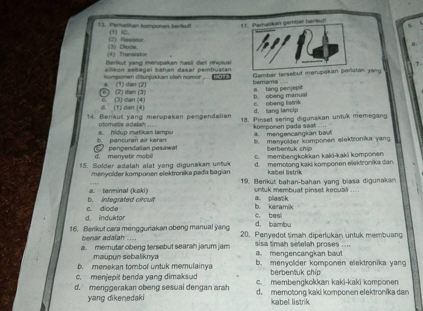 Perhatikan komponen berikut!
17. Perhatikan gambar berikut!
5. (
(1) IC.
(2) Resistor.6.
(3) Diode.
(4) Transistor.
Berikut yang merupakan hasil dari revolusi1.
silikon sebagai bahan dasar pembuatan 
komponen ditunjukkan oleh nomor ,.. # Gambar tersebut merupakan ptan yang
a、 (1) dan (2) bemama ....
b, (2) dan (3)
a. tang penjepit
C. (3) dan (4) b. obeng manual
d. (1) dan (4) c. obeng listrik
d. tang lancip
14. Berikut yang merupakan pengendalian 18. Pinset sering digunakan untuk memegang
otomatis adalah ....
a. hidup matikan lampu komponen pada saat ...
b. pancuran air keran a. mengencangkan baut
b. menyolder komponen elektronika yang
c pengendalian pesawat berbentuk chip
d. menyetir mobil c. membengkokkan kaki-kaki komponen
15. Solder adalah alat yang digunakan untuk d. memotong kaki komponen elektronika dan
menyolder komponen elektronika pada bagian kabel listrik
19. Berikut bahan-bahan yang biasa digunakan
a. terminal (kaki) untuk membuat pinset kecuali ...
b. integrated circuit a. plastik
c. diode
b. keramik
d. induktor c. besi
16. Berikut cara menggunakan obeng manual yang
d. bambu
benar adalah ....
20. Penyedot timah diperlukan untuk membuang
a. memutar obeng tersebut searah jarum jam sisa timah setelah proses ....
maupun sebaliknya
a. mengencangkan baut
b. menekan tombol untuk memulainya
b. menyolder komponen elektronika yang
berbentuk chip
c. menjepit benda yang dimaksud
d. menggerakan obeng sesuai dengan arah c. membengkokkan kaki-kaki komponen
d. memotong kaki komponen elektronika dan
yang dikenedaki
kabel listrik