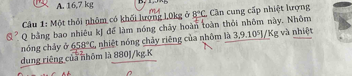 A. 16,7 kg B, 1,5R
Câu 1: Một thỏi nhôm có khối lượng l, 0kg ở 8°C * Cần cung cấp nhiệt lượng
Q bằng bao nhiêu kJ để làm nóng chảy hoàn toàn thỏi nhôm này. Nhôm
nóng chảy ở 658°C , nhiệt nóng chảy riêng của nhôm là 3, 9 .10^5J/Kg và nhiệt
dung riêng của nhôm là 880J/kg.K