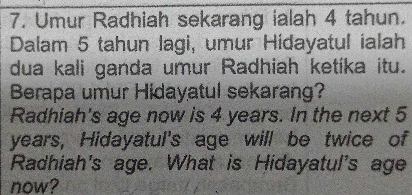 Umur Radhiah sekarang ialah 4 tahun. 
Dalam 5 tahun lagi, umur Hidayatul ialah 
dua kali ganda umur Radhiah ketika itu. 
Berapa umur Hidayatul sekarang? 
Radhiah's age now is 4 years. In the next 5
years, Hidayatul's age will be twice of 
Radhiah's age. What is Hidayatul's age 
now?