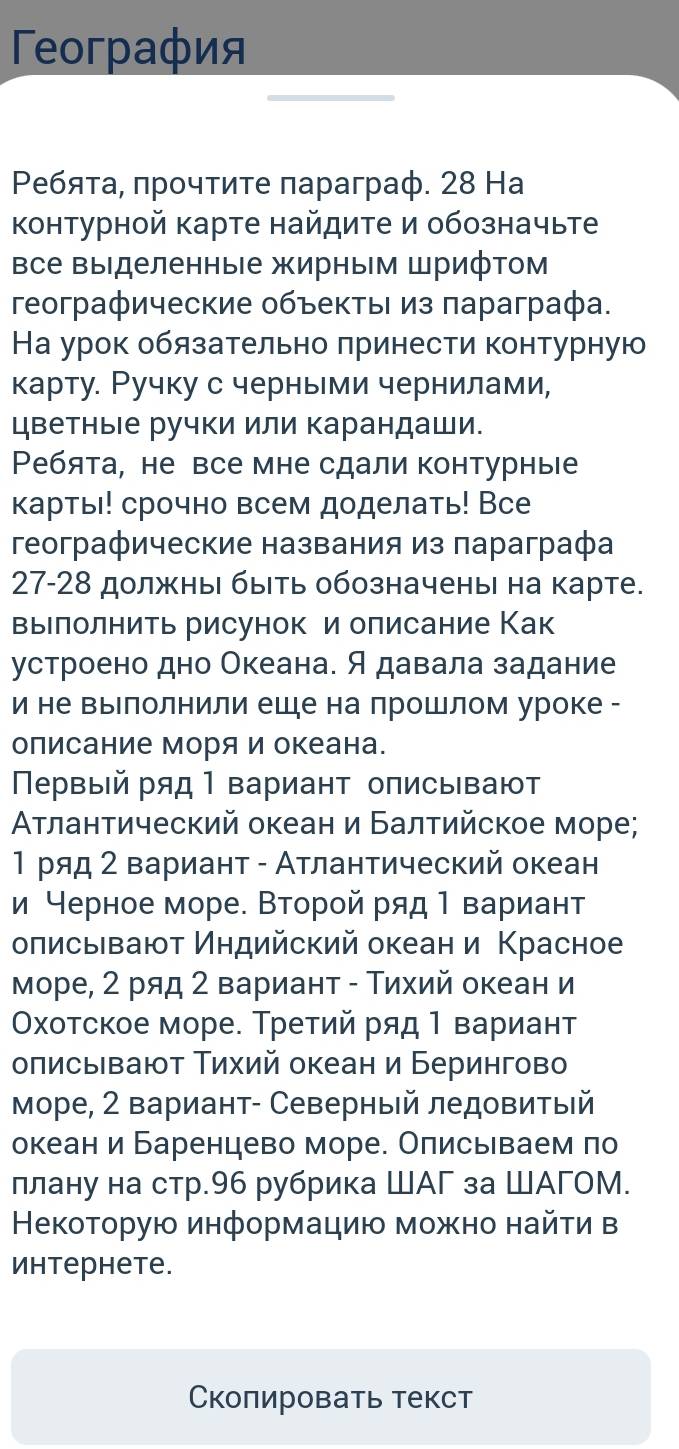 Γeoграфия
Ρеeбяτа, πрοчτиτе πараграф. 28 Ha
контурной карте найдите и обозначьте
все выделенные жирным Шрифтом
гeографические οбъеκτыι из πараграфа.
На урок обязательно πринести контурную
карту. Ручку с черньми чернилами,
цветные ручки или карандаши.
Ребята, не все мне сдали контурные
карть! срочно всем доделать! Все
географические названия из πараграфа
27-28 должны быть обозначены на карте.
выелолнить рисунок и олисание Как
устроено дно Океана. Я давала задание
и не выΙлолнили еше на лрошлом уроке -
олисание моряи океана.
Πрвый ряд Ι вариант описывают
Αтлантический океан и Балтийское море;
1 ряд 2 вариант - Атлантический океан
и черное море. Второй ряд Ι вариант
оπисыевают Индийский океан и Κрасное
море, 2 ряд 2 вариант - Τихий океан и
Οхотское море. Третий ряд 1 вариант
оπисьвают Τихий океан и Берингово
Море, 2 вариант- Северный ледовитыΙй
океан и Баренцево море. Олисьеваем πо
ллану на стр.96 рубрика ШАГ за ШАГОМ.
Некоτοрую информациюο мοжно найτи в
иhтерhеtе.
Сколировать текст