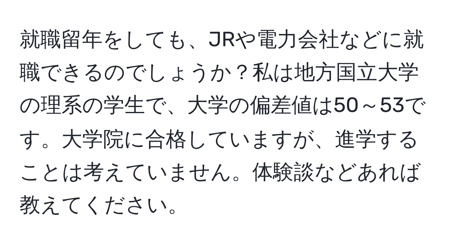 就職留年をしても、JRや電力会社などに就職できるのでしょうか？私は地方国立大学の理系の学生で、大学の偏差値は50～53です。大学院に合格していますが、進学することは考えていません。体験談などあれば教えてください。