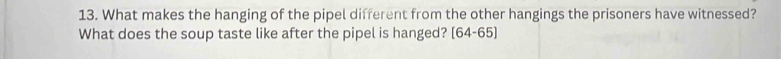 What makes the hanging of the pipel different from the other hangings the prisoners have witnessed? 
What does the soup taste like after the pipel is hanged? [64-65]