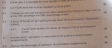 Explain why it is important for a tour operator to draw up a tun 
(4) 
6.4. List FOUR items that must be included in a tourist profile. 
6.5. Compare air and road transport (car) when travelling from Pretoria to Cape Town by (4) 
giving ONE advantage and ONE disadvantage of each. 
6.6 A group of friends will be travelling through South Africa and staying in Backpacker 
Hostels 
6.6.1. Explain what facilities the friends can expect to find at a backpacker's 
(4) 
hostel . 
6.7. Indicate which organisation is responsible for the grading of accommodation (2) 
establishments. 
6.8. Discuss the advantages of grading for accommodation establishments. (4)