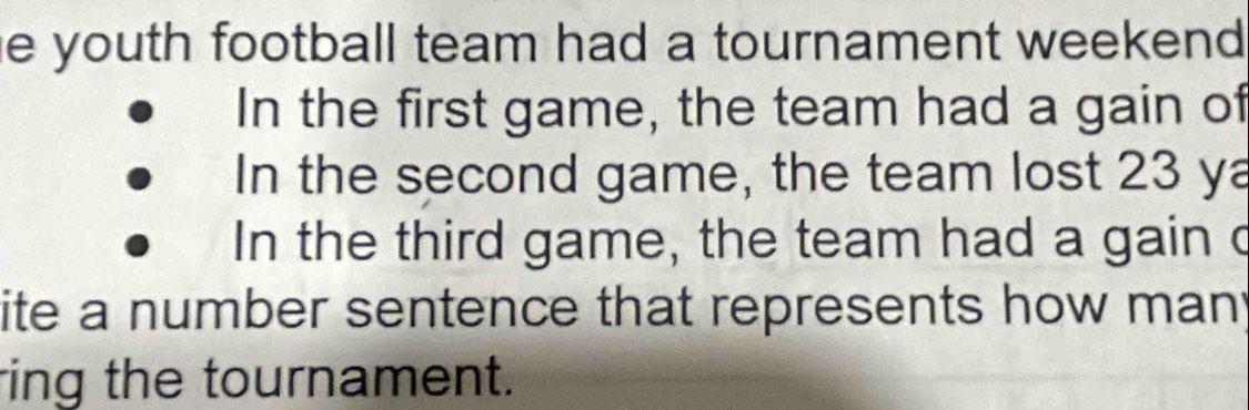 he youth football team had a tournament weekend . 
In the first game, the team had a gain of 
In the second game, the team lost 23 ya 
In the third game, the team had a gain c 
ite a number sentence that represents how many 
ring the tournament.