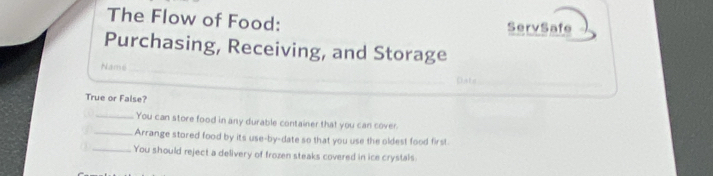 The Flow of Food: ServSafe 
Purchasing, Receiving, and Storage 
Namé_ 
_ 
_ 
_ 
Dats_ 
True or False? 
_You can store food in any durable container that you can cover. 
_Arrange stored food by its use-by-date so that you use the oldest food first. 
① _You should reject a delivery of frozen steaks covered in ice crystals