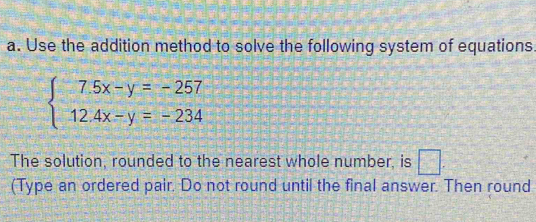 Use the addition method to solve the following system of equations.
beginarrayl 7.5x-y=-257 12.4x-y=-234endarray.
The solution, rounded to the nearest whole number, is 35°
(Type an ordered pair. Do not round until the final answer. Then round