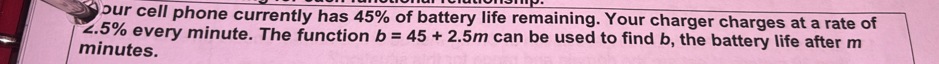 our cell phone currently has 45% of battery life remaining. Your charger charges at a rate of
2.5% every minute. The function b=45+2.5m can be used to find b, the battery life after m
minutes.