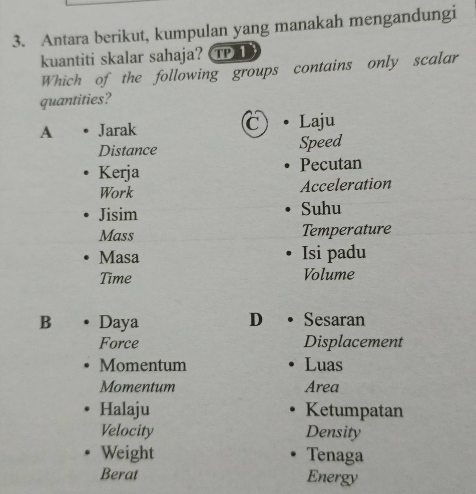 Antara berikut, kumpulan yang manakah mengandungi
kuantiti skalar sahaja? TP 1
Which of the following groups contains only scalar
quantities?
A Jarak
C Laju
Distance Speed
Kerja
Pecutan
Work Acceleration
Jisim
Suhu
Mass Temperature
Masa Isi padu
Time
Volume
B Daya
D Sesaran
Force Displacement
Momentum Luas
Momentum Area
Halaju Ketumpatan
Velocity Density
Weight Tenaga
Berat Energy