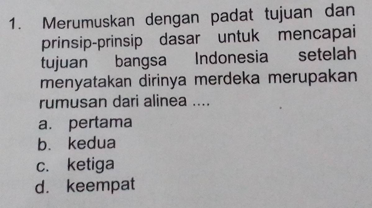 Merumuskan dengan padat tujuan dan
prinsip-prinsip dasar untuk mencapai
tujuan bangsa Indonesia setelah
menyatakan dirinya merdeka merupakan
rumusan dari alinea ....
a. pertama
b. kedua
c. ketiga
d. keempat