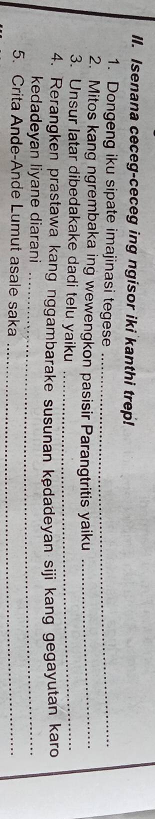 Isenana ceceg-ceceg ing ngisor iki kanthi trep! 
1. Dongeng iku sipate imajinasi tegese_ 
2. Mitos kang ngrembaka ing wewengkon pasisir Parangtritis yaiku_ 
3. Unsur latar dibedakake dadi telu yaiku_ 
4. Rerangken prastawa kang nggambarake susunan kedadeyan siji kang gegayutan karo 
kedadeyan liyane diarani_ 
5. Crita Ande-Ande Lumut asale saka_